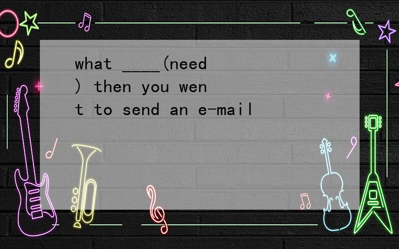 what ____(need) then you went to send an e-mail