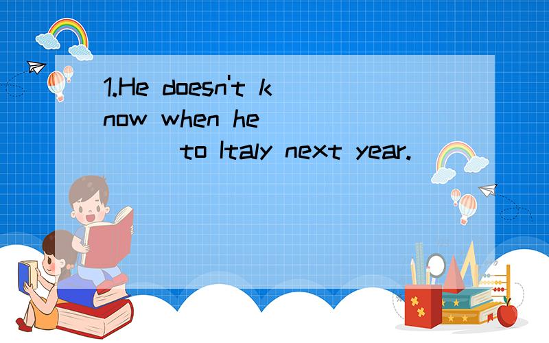 1.He doesn't know when he _____to Italy next year.