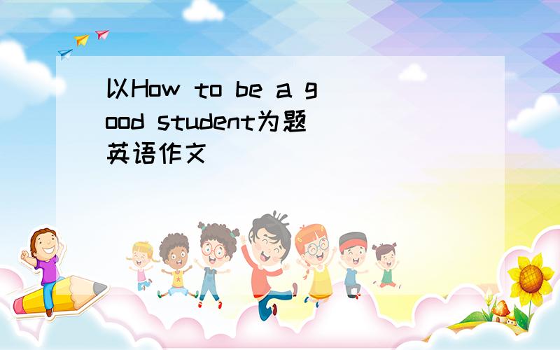 以How to be a good student为题 英语作文