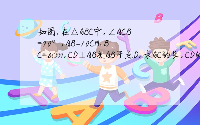 如图,在△ABC中,∠ACB=90°,AB-10CM,BC=6cm,CD⊥AB交AB于点D,求AC的长,CD的长