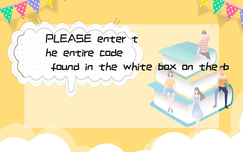 PLEASE enter the entire code found in the white box on the b