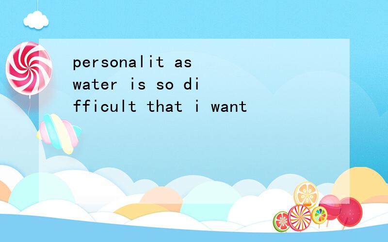 personalit as water is so difficult that i want