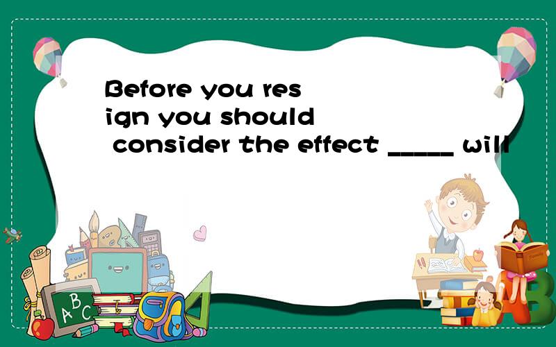Before you resign you should consider the effect _____ will