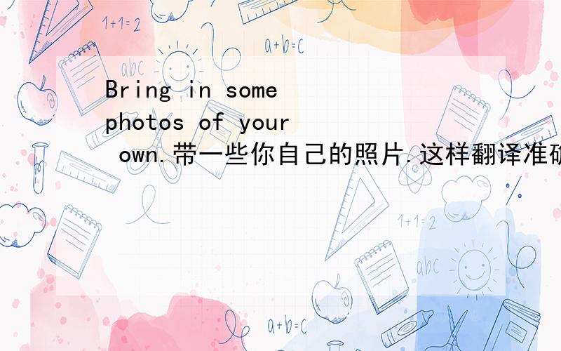 Bring in some photos of your own.带一些你自己的照片.这样翻译准确吗?
