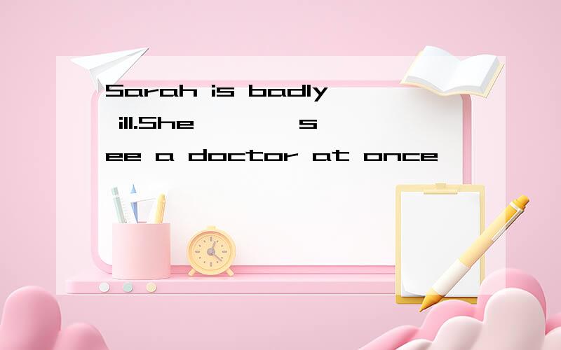 Sarah is badly ill.She *** see a doctor at once
