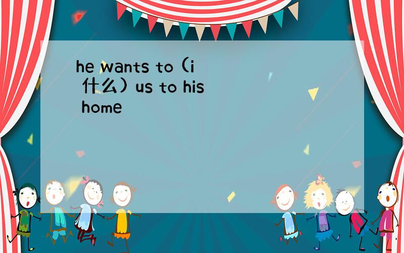 he wants to (i 什么) us to his home