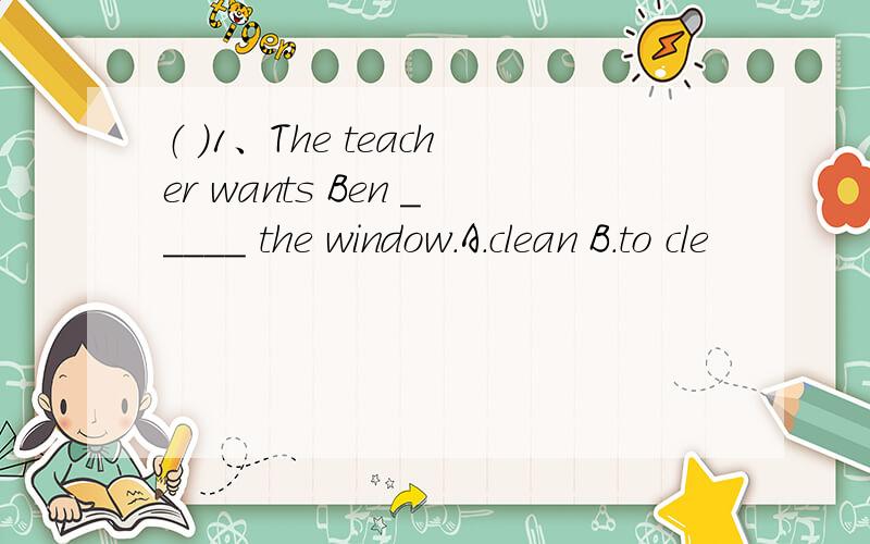 （ ）1、The teacher wants Ben _____ the window.A.clean B.to cle