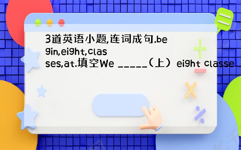 3道英语小题,连词成句.begin,eight,classes,at.填空We _____(上）eight classe