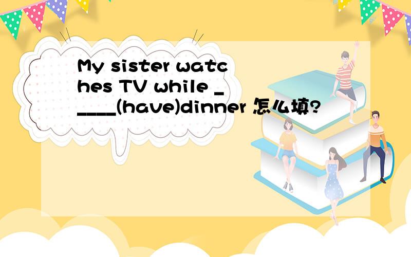 My sister watches TV while _____(have)dinner 怎么填?