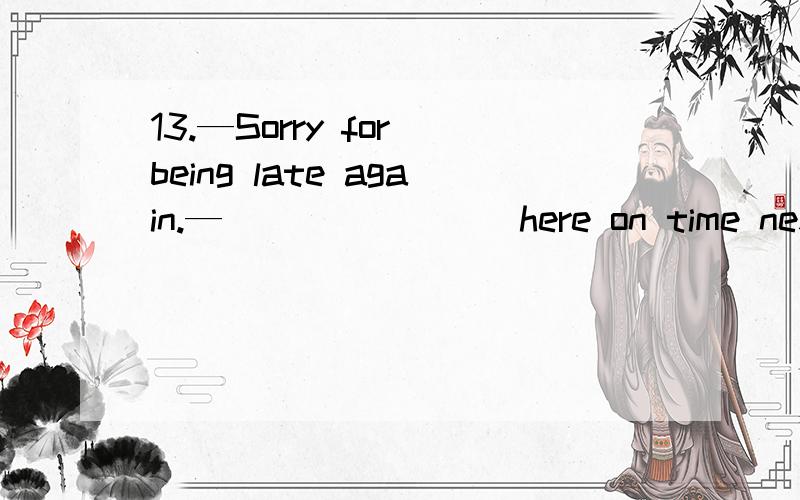 13.—Sorry for being late again.—________here on time next ti