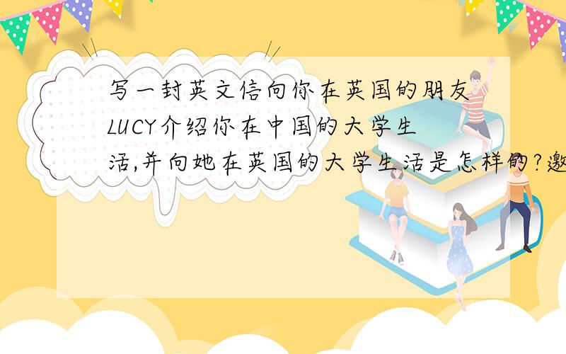 写一封英文信向你在英国的朋友LUCY介绍你在中国的大学生活,并向她在英国的大学生活是怎样的?邀请她放寒