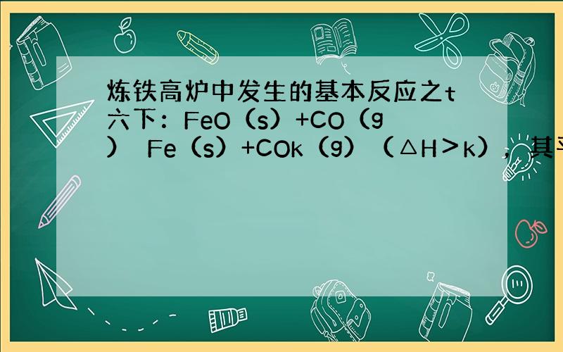 炼铁高炉中发生的基本反应之t六下：FeO（s）+CO（g）⇌Fe（s）+COk（g）（△H＞k），其平衡常数可表达为K=