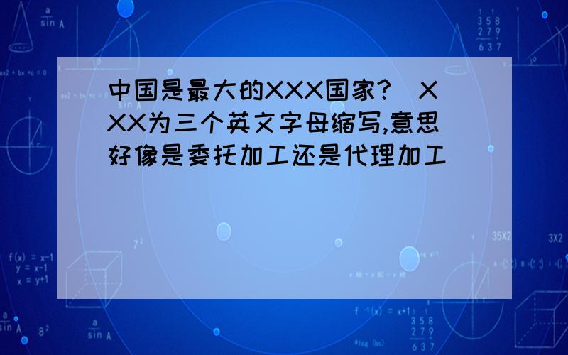 中国是最大的XXX国家?（XXX为三个英文字母缩写,意思好像是委托加工还是代理加工）