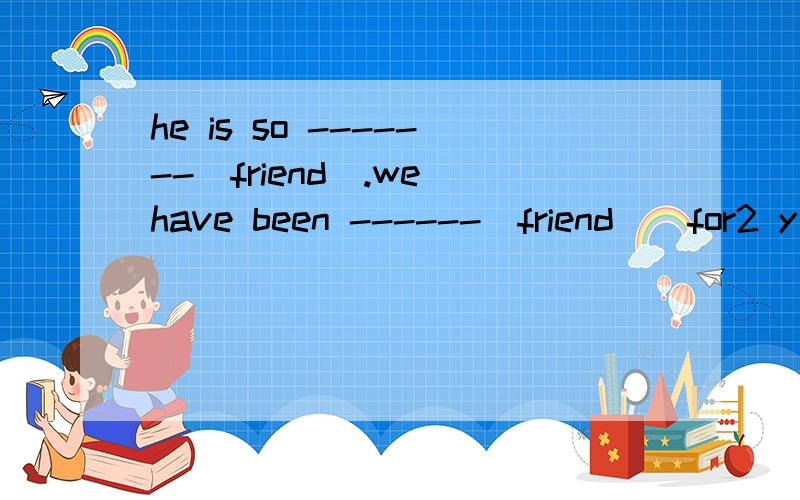 he is so -------(friend).we have been ------(friend ) for2 y
