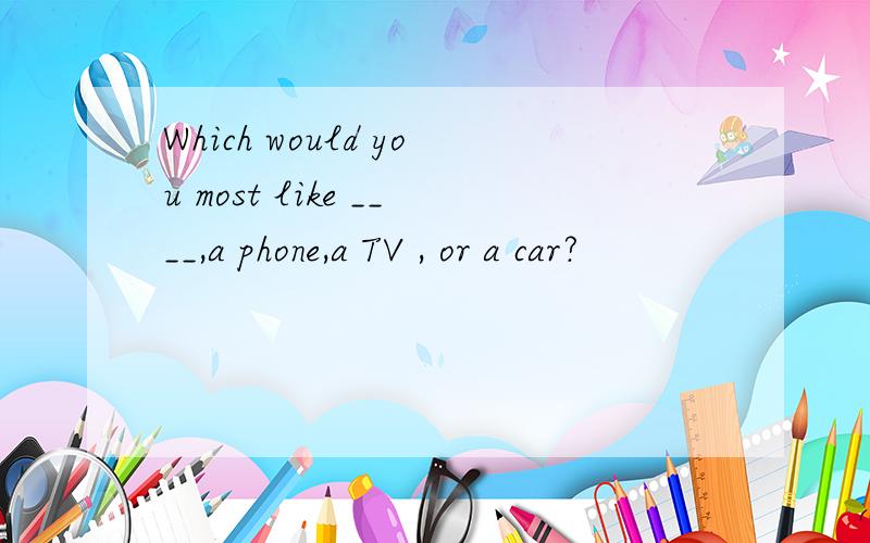 Which would you most like ____,a phone,a TV , or a car?