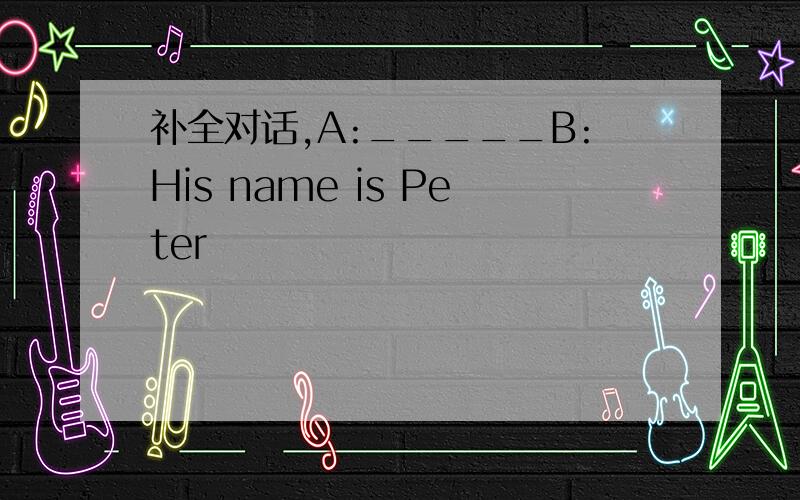 补全对话,A:_____B:His name is Peter