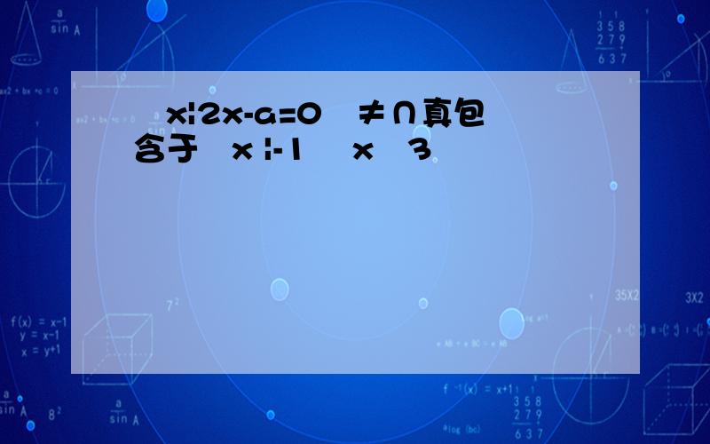 ﹛x|2x-a=0﹜≠∩真包含于﹛x |-1 ﹤x﹤3﹜