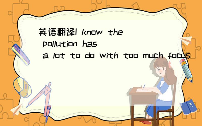 英语翻译I know the pollution has a lot to do with too much focus
