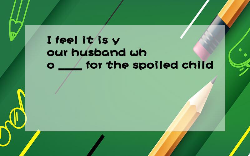I feel it is your husband who ____ for the spoiled child
