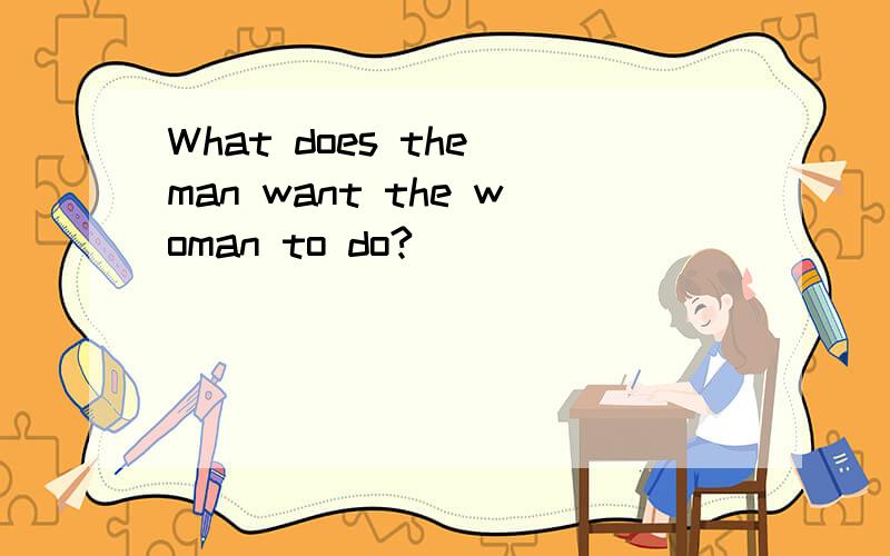 What does the man want the woman to do?