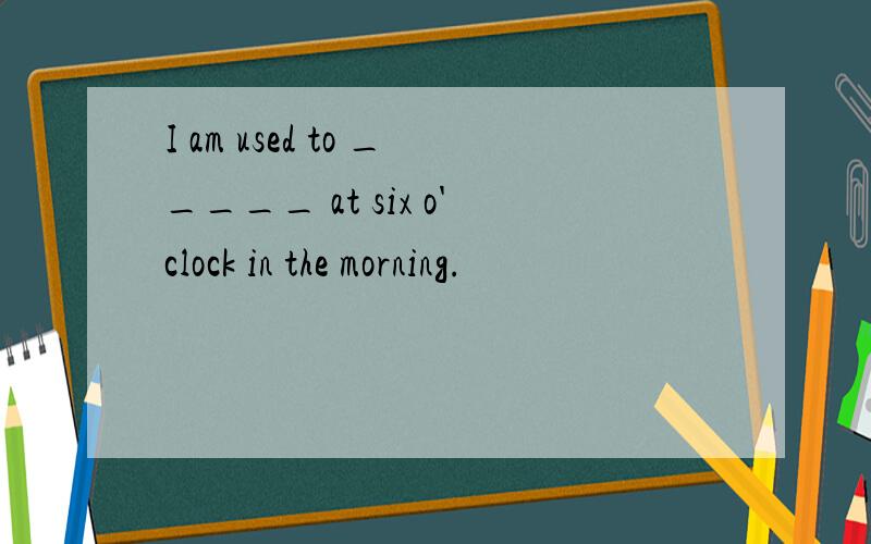 I am used to _____ at six o'clock in the morning.