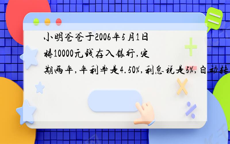 小明爸爸于2006年5月1日将10000元钱存入银行,定期两年,年利率是4.50%,利息税是5%,自动转存（即两年到期时