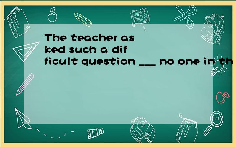 The teacher asked such a difficult question ___ no one in th