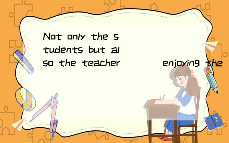 Not only the students but also the teacher ___ enjoying the