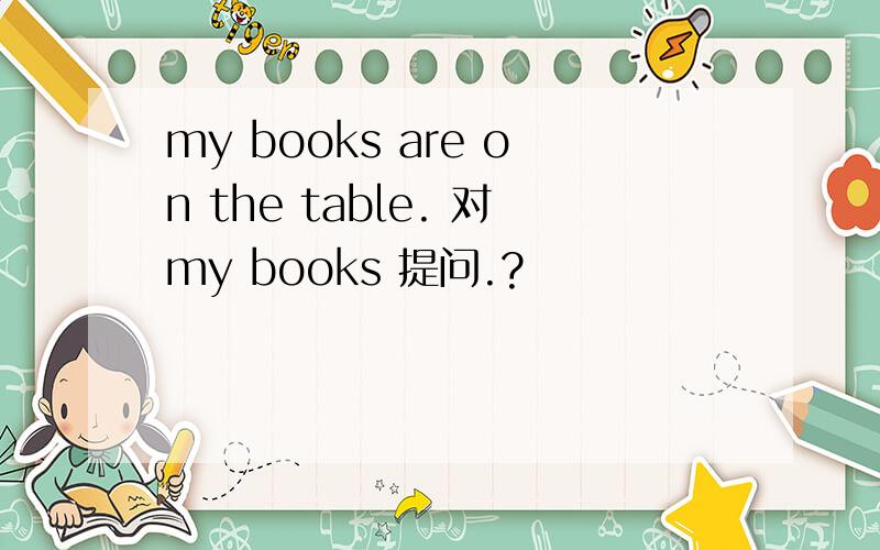 my books are on the table. 对my books 提问.?