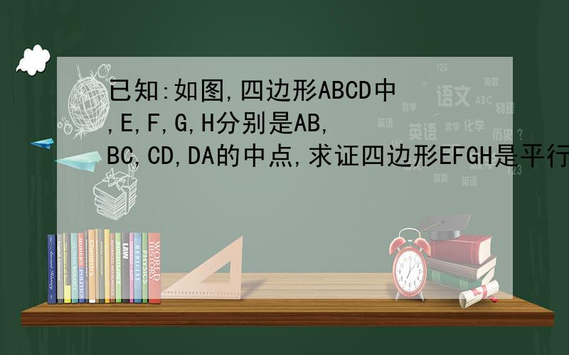 已知:如图,四边形ABCD中,E,F,G,H分别是AB,BC,CD,DA的中点,求证四边形EFGH是平行四边形
