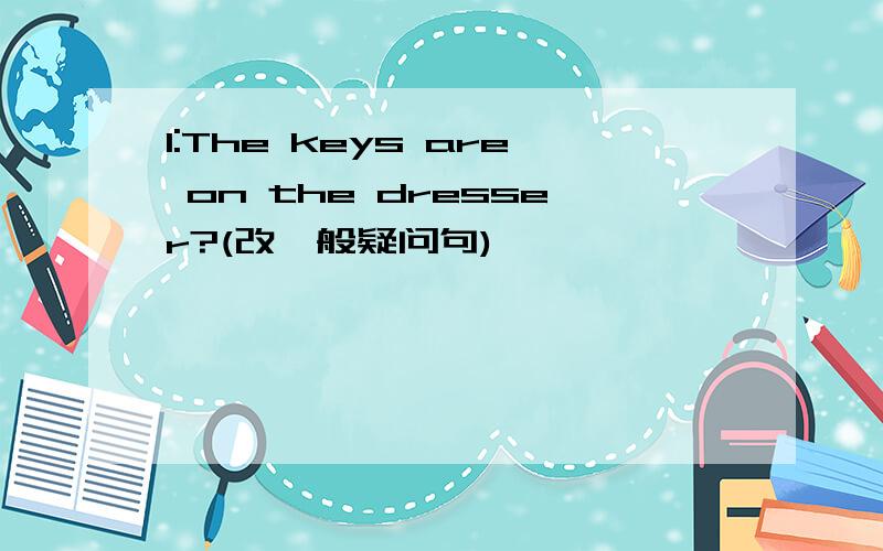 1:The keys are on the dresser?(改一般疑问句)