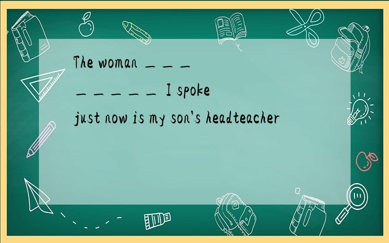 The woman ___ _____ I spoke just now is my son's headteacher