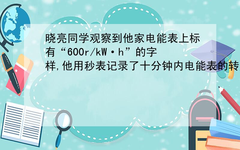 晓亮同学观察到他家电能表上标有“600r/kW·h”的字样,他用秒表记录了十分钟内电能表的转盘转过了120转,