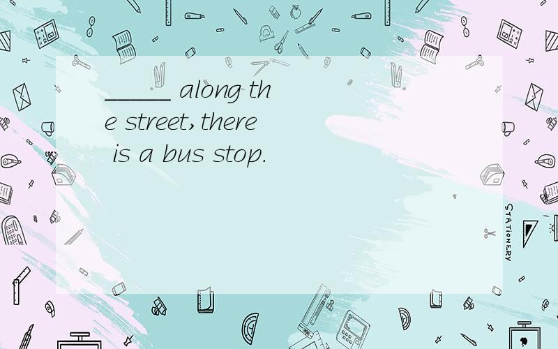 _____ along the street,there is a bus stop.