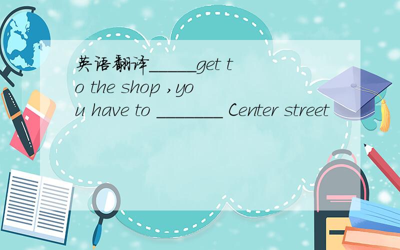 英语翻译_____get to the shop ,you have to _______ Center street