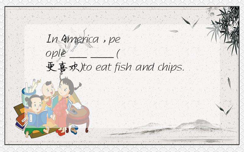 In America ,people ___ ____(更喜欢)to eat fish and chips.