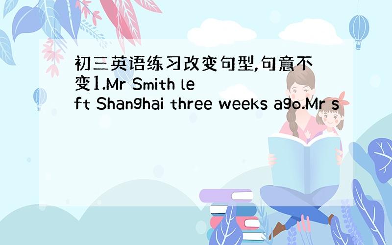 初三英语练习改变句型,句意不变1.Mr Smith left Shanghai three weeks ago.Mr s