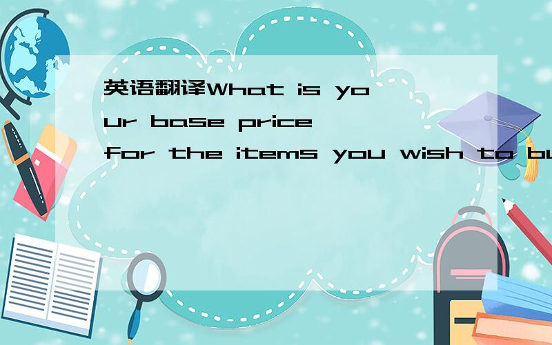 英语翻译What is your base price for the items you wish to buy fr