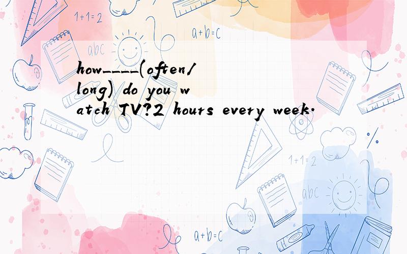 how____(often/long) do you watch TV?2 hours every week.