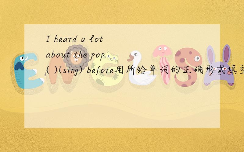 I heard a lot about the pop ( )(sing) before用所给单词的正确形式填空