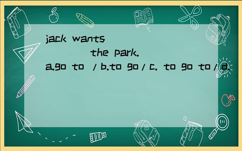 jack wants _______the park. a.go to /b.to go/c. to go to/d.