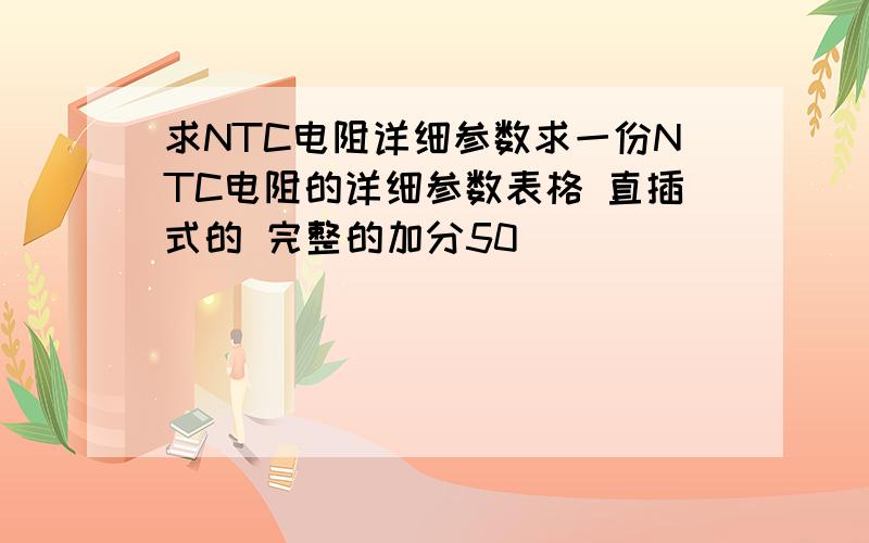 求NTC电阻详细参数求一份NTC电阻的详细参数表格 直插式的 完整的加分50