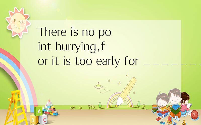 There is no point hurrying,for it is too early for _______ a