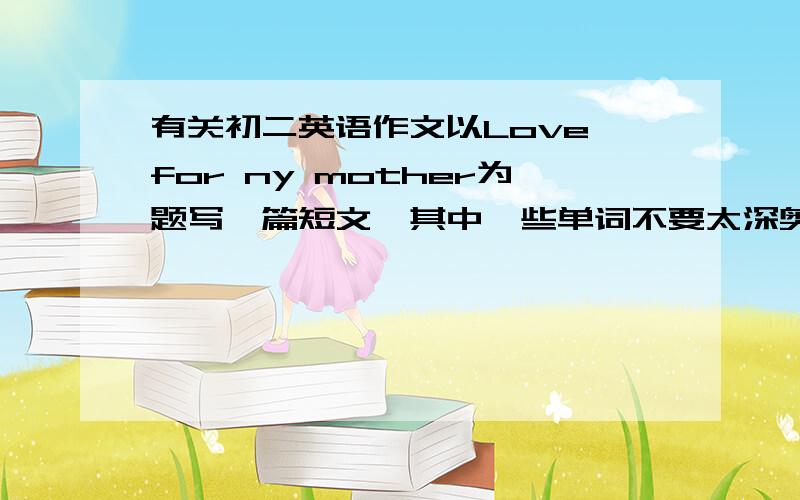 有关初二英语作文以Love for ny mother为题写一篇短文,其中一些单词不要太深奥,适合初二阶段的,