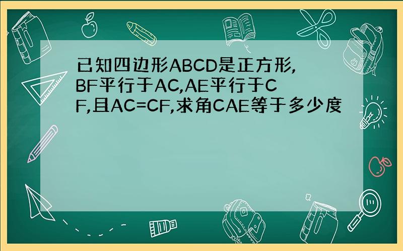 已知四边形ABCD是正方形,BF平行于AC,AE平行于CF,且AC=CF,求角CAE等于多少度