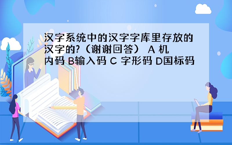 汉字系统中的汉字字库里存放的汉字的?（谢谢回答） A 机内码 B输入码 C 字形码 D国标码