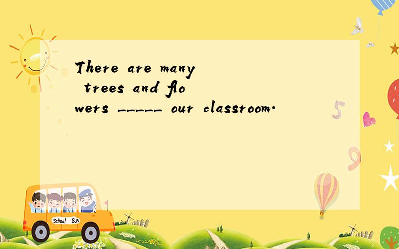 There are many trees and flowers _____ our classroom.