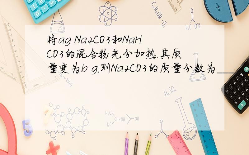 将ag Na2CO3和NaHCO3的混合物充分加热．其质量变为b g，则Na2CO3的质量分数为______．