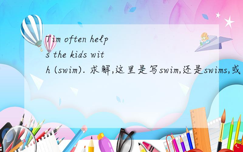 Tim often helps the kids with (swim). 求解,这里是写swim,还是swims,或者