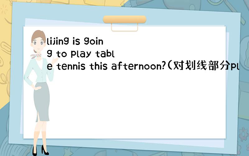 lijing is going to play table tennis this afternoon?(对划线部分pl